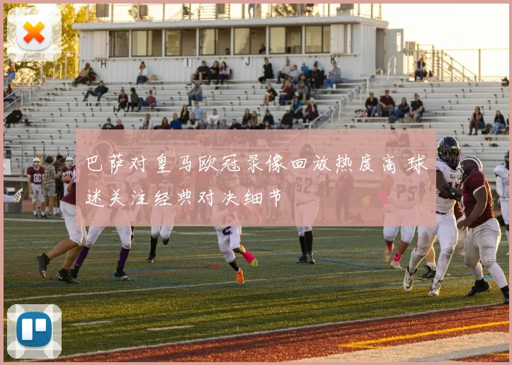 巴萨对皇马欧冠录像回放热度高 球迷关注经典对决细节