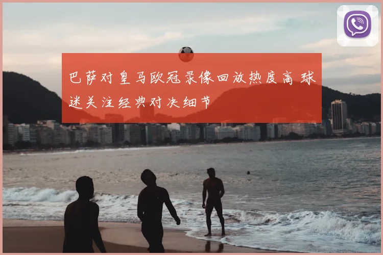 巴萨对皇马欧冠录像回放热度高 球迷关注经典对决细节