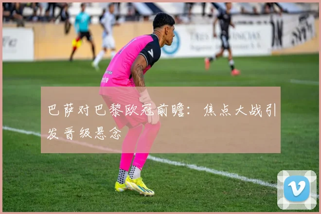 巴萨对巴黎欧冠前瞻：焦点大战引发晋级悬念