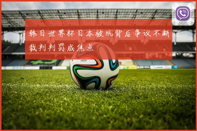 韩日世界杯日本被坑背后争议不断裁判判罚成焦点