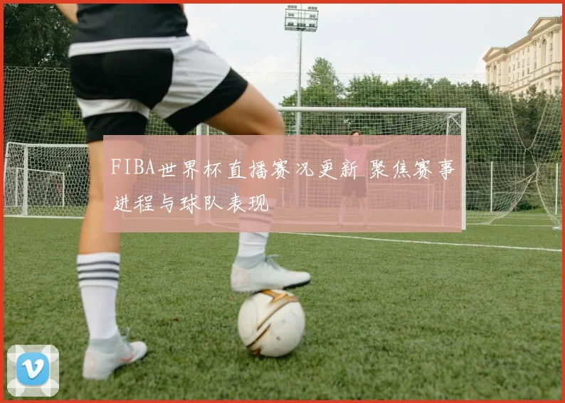 FIBA世界杯直播赛况更新 聚焦赛事进程与球队表现